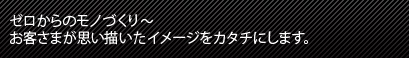 ゼロからのモノづくり　 お客さまが思い描いたイメージをカタチにします。