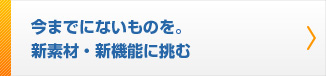 今までにないものを。 新素材、新機能に挑む。