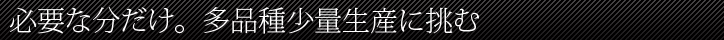 必要な分だけ。多品種少量生産に挑む。